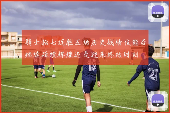 骑士抢七连胜五场历史战绩佳能否继续延续辉煌还是迎来终结时刻