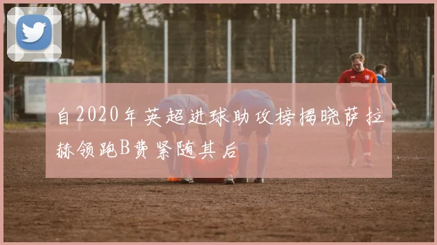 自2020年英超进球助攻榜揭晓萨拉赫领跑B费紧随其后