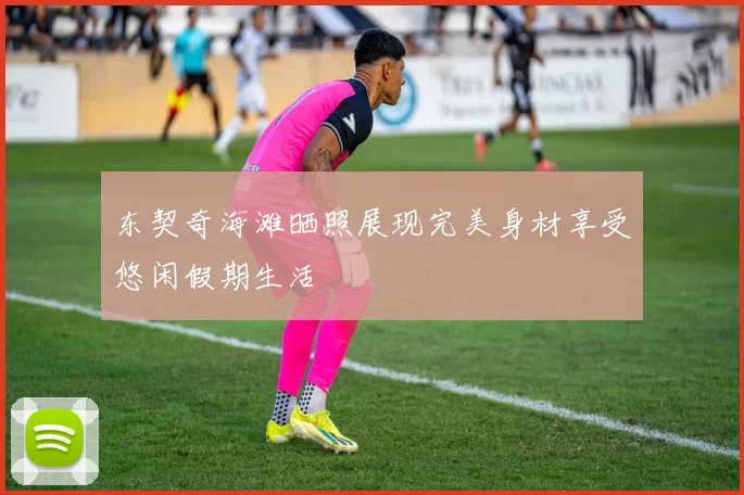 东契奇海滩晒照展现完美身材享受悠闲假期生活