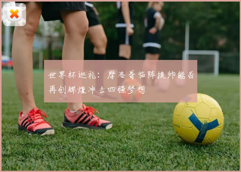 世界杯巡礼：摩洛哥临阵换帅能否再创辉煌冲击四强梦想