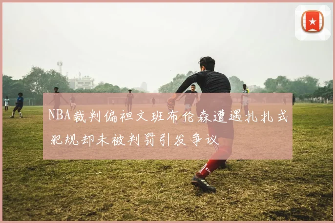NBA裁判偏袒文班布伦森遭遇扎扎式犯规却未被判罚引发争议