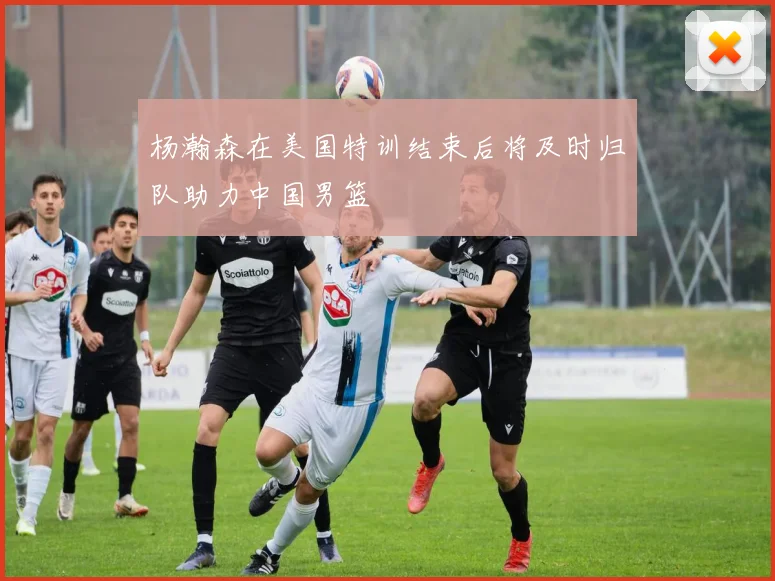 杨瀚森在美国特训结束后将及时归队助力中国男篮