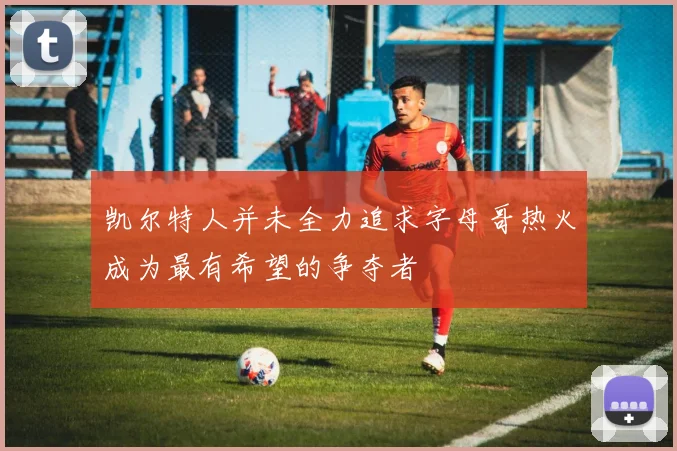凯尔特人并未全力追求字母哥热火成为最有希望的争夺者