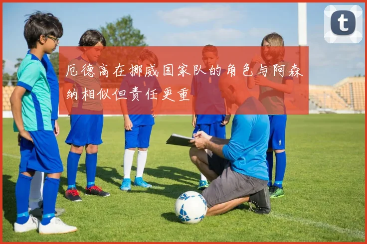 厄德高在挪威国家队的角色与阿森纳相似但责任更重