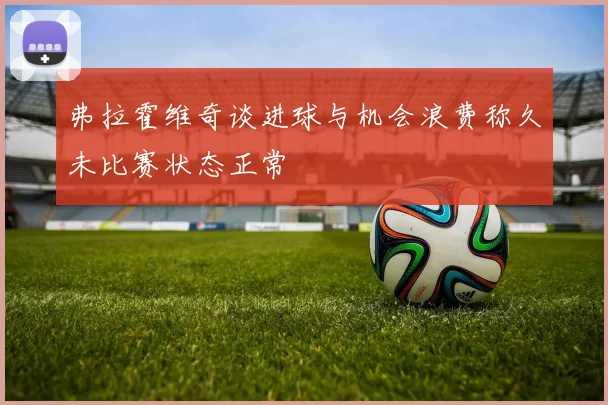 弗拉霍维奇谈进球与机会浪费称久未比赛状态正常
