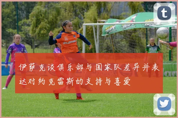 伊萨克谈俱乐部与国家队差异并表达对约克雷斯的支持与喜爱