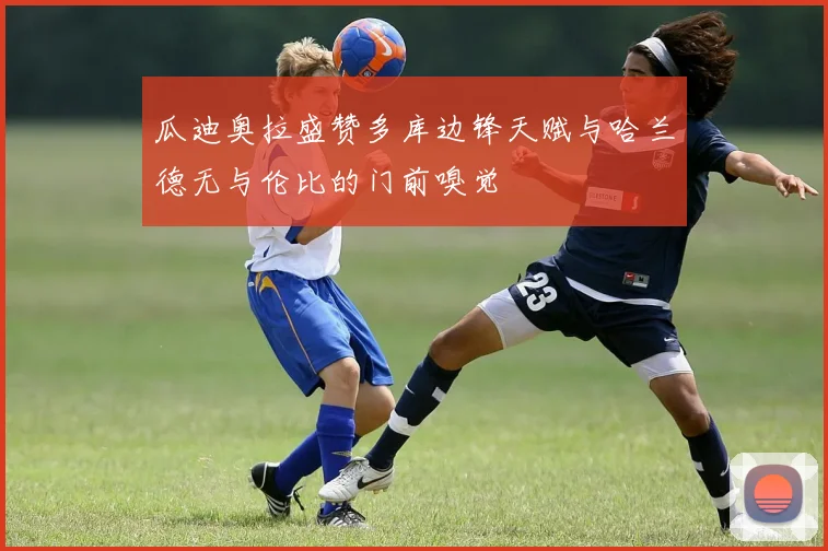 瓜迪奥拉盛赞多库边锋天赋与哈兰德无与伦比的门前嗅觉