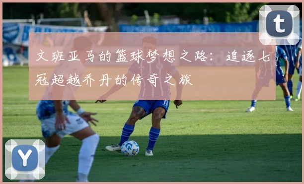 文班亚马的篮球梦想之路：追逐七冠超越乔丹的传奇之旅
