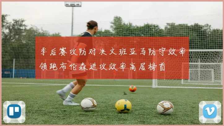 季后赛攻防对决文班亚马防守效率领跑布伦森进攻效率高居榜首