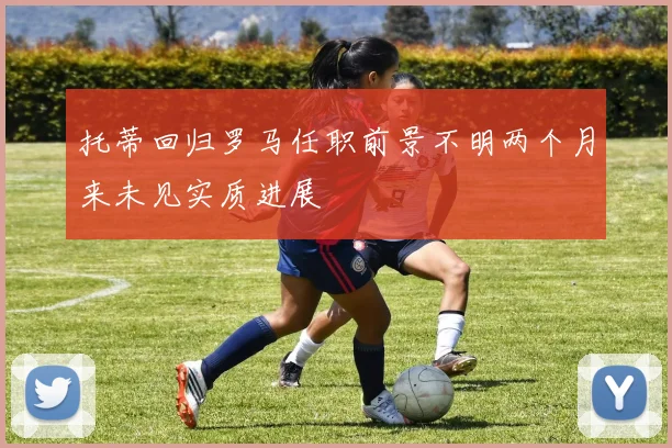 托蒂回归罗马任职前景不明两个月来未见实质进展
