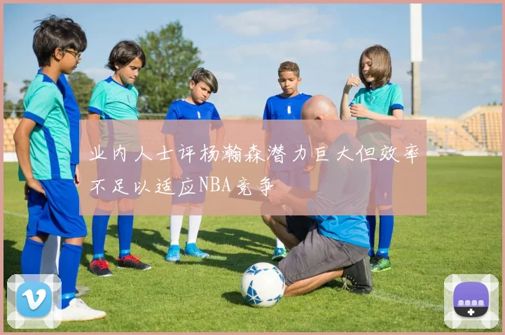 业内人士评杨瀚森潜力巨大但效率不足以适应NBA竞争