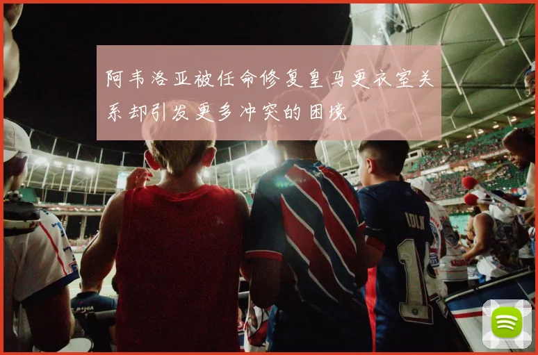 阿韦洛亚被任命修复皇马更衣室关系却引发更多冲突的困境