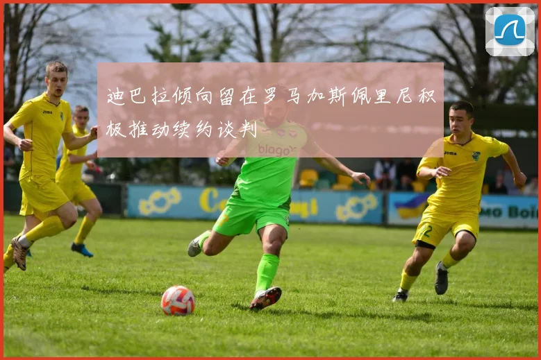 迪巴拉倾向留在罗马加斯佩里尼积极推动续约谈判